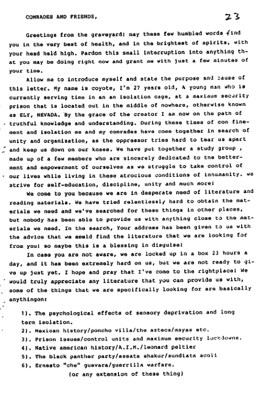 CONRADES AND PRIENDS, 23 Grestiags froa the graveyardi may these fev husbled words f1nd you tn the very best of health, and in the brightest of spicits, vith your head held high. Pardon this seall lntecruption into anything th- 3t you may ba doing cight nov and grant se with just s fow ainutes of your tise. Allow @ to introduce ayself and state the purpose and zause of tnis lettec. Hy name is coyote, I’m 27 years 0ld, A young msn “ho s aus secuclty currently serving tisoe in an an leolation caga, st 3 prison that is located out ln the atddle of nowhe: ELY, HEVADA. By the grace of the creator I aa now on the patn of - truthtul knovledge and undecatanding. Durlng thoss tises of mont and fsolation me and ay comrades have come togather in otharvise known unity and organization, as the oppressor tries hacd to tear and keop us down on our knses. We have put together a study Jroup , @ade up Of a few masbers who are sincerely dedicated to tne better- a3 e struggle to take control of sent and sapovarseat of ourselv: - ouc lives while living in these atcoclous conditions of Lanuaanity. we steive for self-education, discipline, unity and much mocel W cose to you because va ara in desperats need of literature and ceading materials. We have tried relentlessl; hard £o obtain the mat- octale ve necd and ve’ve ssarched for these things in other plac but nobody has been able to provide us witn anything close t3 the mat- has been given to us with orials ve need. In the searh, Your addre the advice that ve eceld find the literatuce that ve ace looking £or £ros youl so saybe this ie a blessing in disguisel In case you are not avars, we are locked up 1n a box 23 hours & day, and it has been oxtresely hacd on us, bUt we are not Feady to gi- v up Just yet. I hopa and pray that I’ve como to the rightplacel We * would truly appreciate any Literature that you can provide us with, that ve are spocitically looking for are b 000 of the thin teally anythingons 1), The paychological etfects of sensory deprivation and long tora teolation. 2). Mexican history/poncho villa/the aztecs/mayas etc. xtaus secuctty locklone. 3). Prison Lusuas/control units and 4). Native amecican history/A.I.M./leonacd peltiec 5). The black panther pacty/assata shakur/sundiats acoll 6). Benosto che” guevara/guerrilla vartare. (or any extension of thess thing)